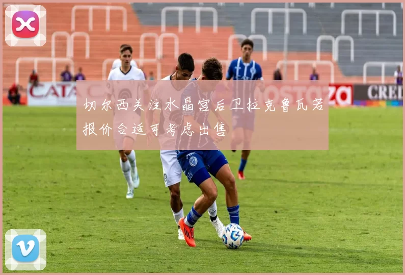 切尔西关注水晶宫后卫拉克鲁瓦若报价合适可考虑出售