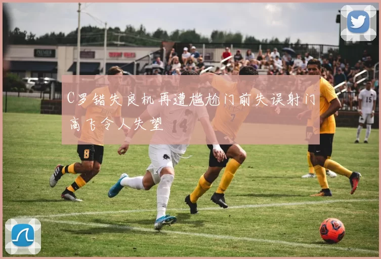 C罗错失良机再遭尴尬门前失误射门高飞令人失望