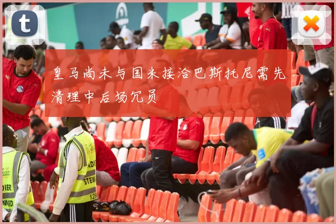 皇马尚未与国米接洽巴斯托尼需先清理中后场冗员