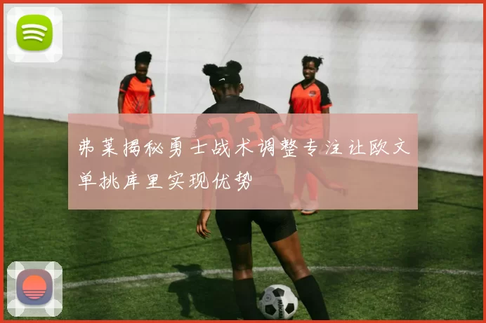 弗莱揭秘勇士战术调整专注让欧文单挑库里实现优势