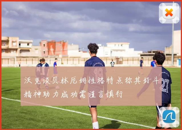 沃克谈贝林厄姆性格特点称其好斗精神助力成功需谨言慎行