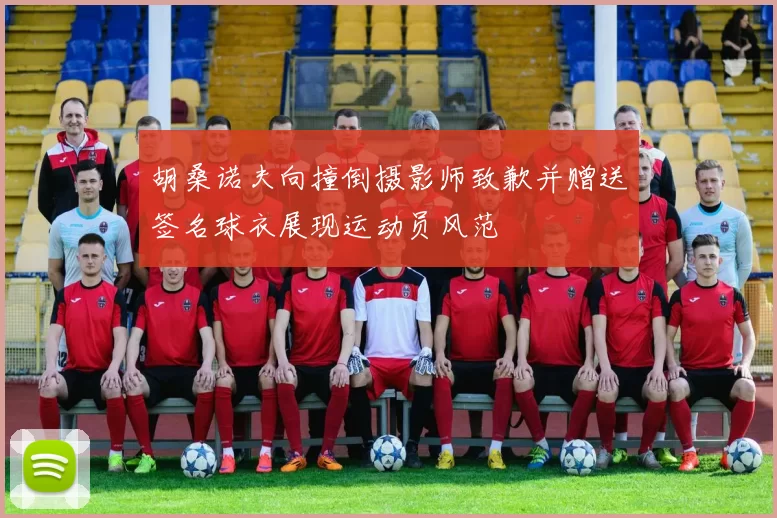 胡桑诺夫向撞倒摄影师致歉并赠送签名球衣展现运动员风范