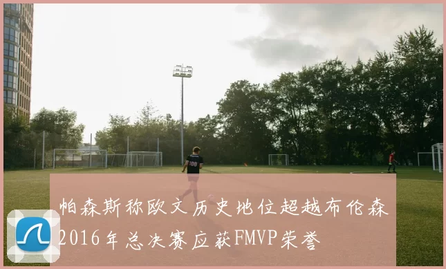 帕森斯称欧文历史地位超越布伦森2016年总决赛应获FMVP荣誉
